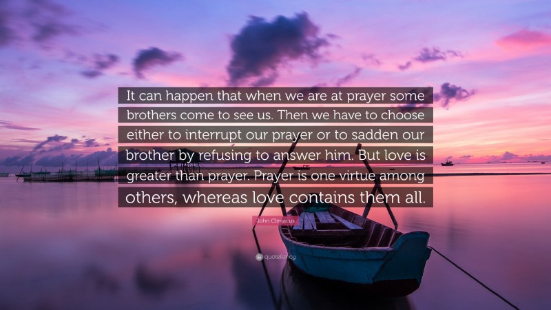 John Climacus Quote: “It can happen that when we are at prayer some brothers come to see us. Then we have to choose either to interrupt our prayer or to sadden our brother by refusing to answer him. But love is greater than prayer. Prayer is one virtue among others, whereas love contains them all.”