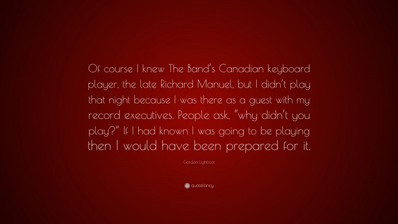 Gordon Lightfoot Quote: “Of course I knew The Band’s Canadian keyboard player, the late Richard Manuel, but I didn’t play that night because I was there as a guest with my record executives. People ask, “why didn’t you play?” If I had known I was going to be playing then I would have been prepared for it.”