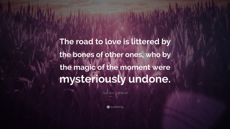 Gordon Lightfoot Quote: “The road to love is littered by the bones of other ones, who by the magic of the moment were mysteriously undone.”