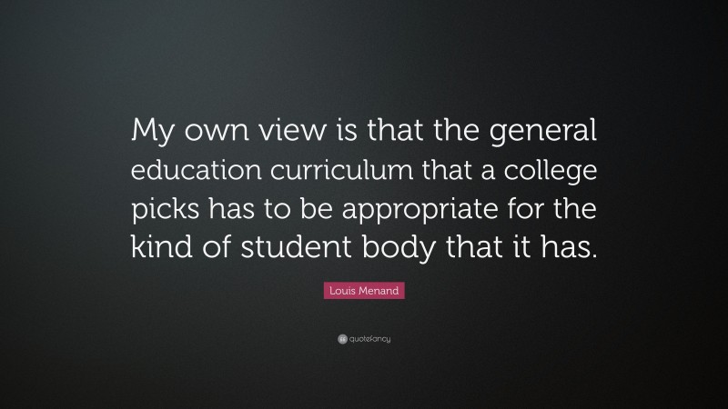 Louis Menand Quote: “My own view is that the general education curriculum that a college picks has to be appropriate for the kind of student body that it has.”