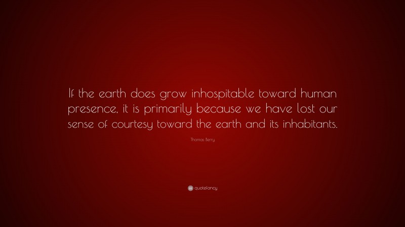 Thomas Berry Quote: “If the earth does grow inhospitable toward human presence, it is primarily because we have lost our sense of courtesy toward the earth and its inhabitants.”