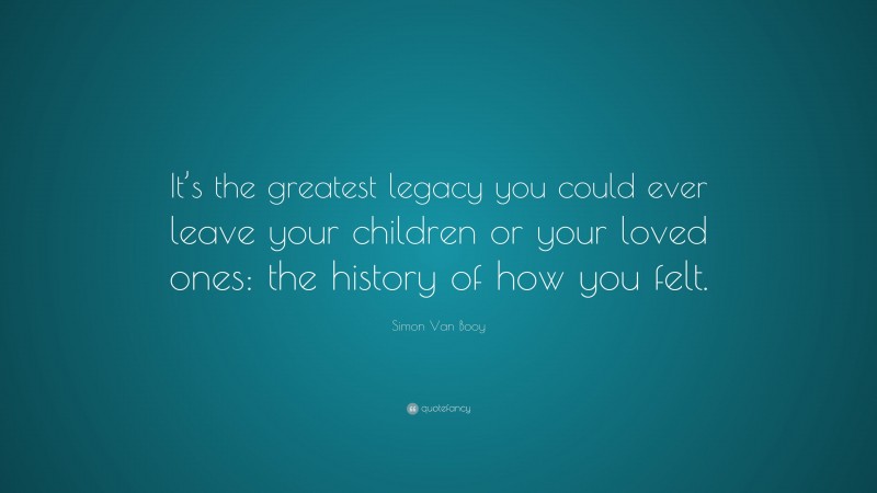 Simon Van Booy Quote: “It’s the greatest legacy you could ever leave your children or your loved ones: the history of how you felt.”