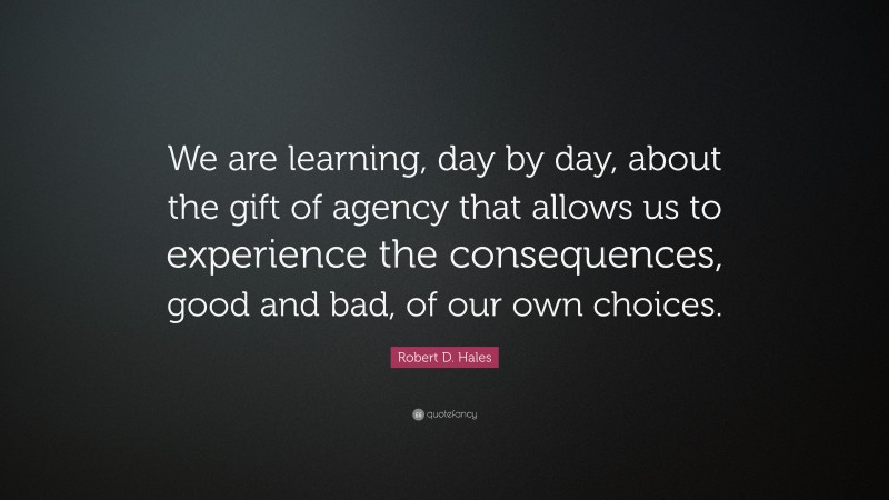 Robert D. Hales Quote: “We are learning, day by day, about the gift of agency that allows us to experience the consequences, good and bad, of our own choices.”