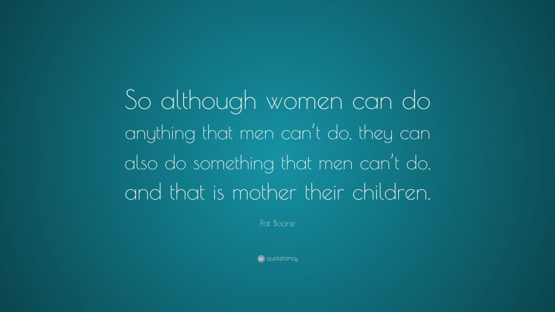Pat Boone Quote: “So although women can do anything that men can’t do, they can also do something that men can’t do, and that is mother their children.”