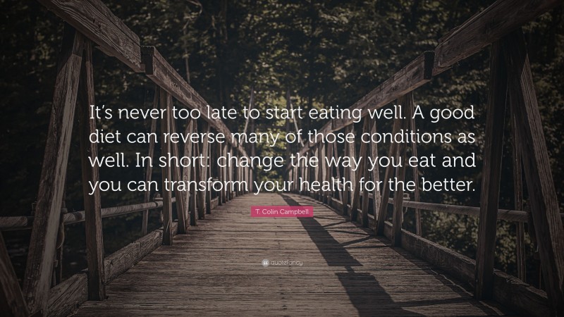 T. Colin Campbell Quote: “It’s never too late to start eating well. A good diet can reverse many of those conditions as well. In short: change the way you eat and you can transform your health for the better.”