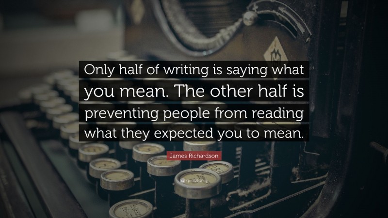 James Richardson Quote: “Only half of writing is saying what you mean. The other half is preventing people from reading what they expected you to mean.”