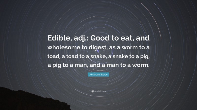 Ambrose Bierce Quote: “Edible, adj.: Good to eat, and wholesome to digest, as a worm to a toad, a toad to a snake, a snake to a pig, a pig to a man, and a man to a worm.”