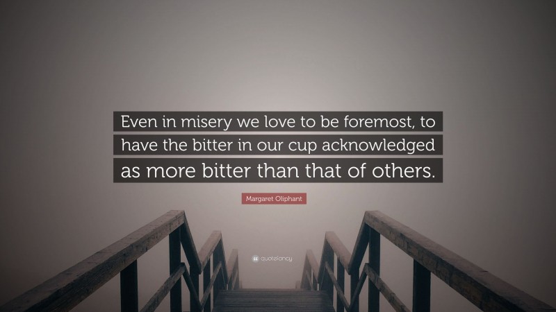 Margaret Oliphant Quote: “Even in misery we love to be foremost, to have the bitter in our cup acknowledged as more bitter than that of others.”