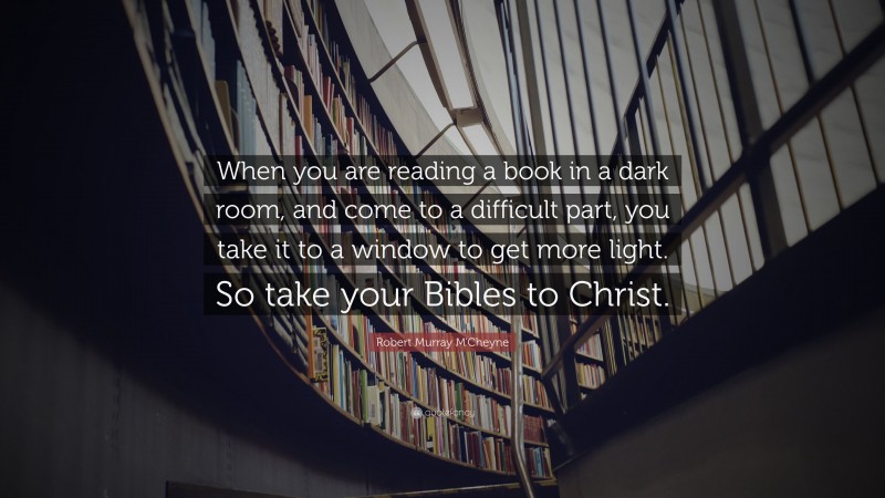 Robert Murray M'Cheyne Quote: “When you are reading a book in a dark room, and come to a difficult part, you take it to a window to get more light. So take your Bibles to Christ.”