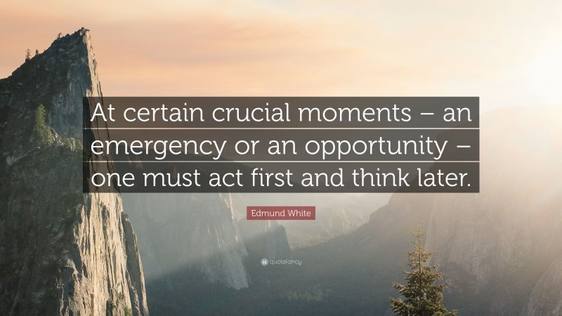 Edmund White Quote: “At certain crucial moments – an emergency or an opportunity – one must act first and think later.”