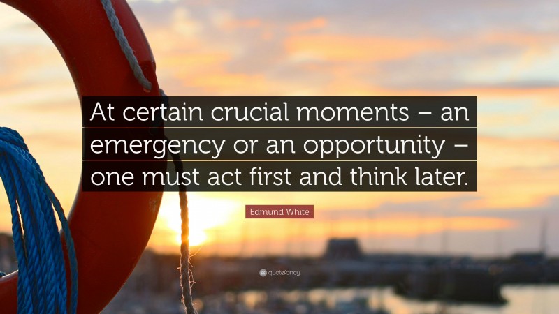 Edmund White Quote: “At certain crucial moments – an emergency or an opportunity – one must act first and think later.”