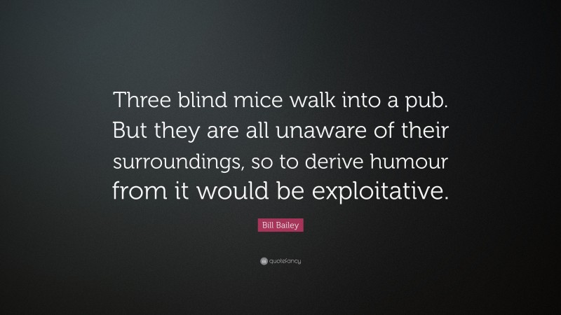 Bill Bailey Quote: “Three blind mice walk into a pub. But they are all unaware of their surroundings, so to derive humour from it would be exploitative.”