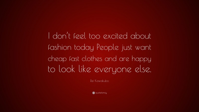 Rei Kawakubo Quote: “I don’t feel too excited about fashion today People just want cheap fast clothes and are happy to look like everyone else.”