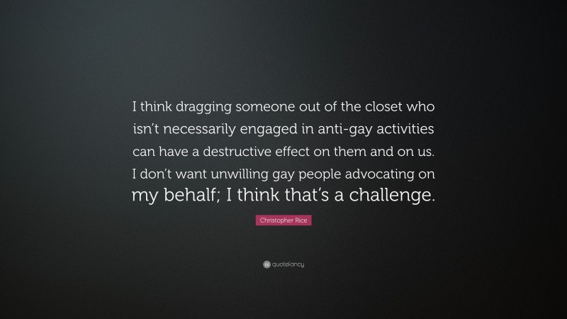 Christopher Rice Quote: “I think dragging someone out of the closet who isn’t necessarily engaged in anti-gay activities can have a destructive effect on them and on us. I don’t want unwilling gay people advocating on my behalf; I think that’s a challenge.”