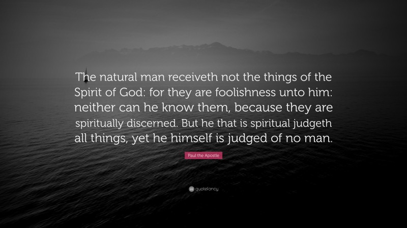 Paul the Apostle Quote: “The natural man receiveth not the things of the Spirit of God: for they are foolishness unto him: neither can he know them, because they are spiritually discerned. But he that is spiritual judgeth all things, yet he himself is judged of no man.”