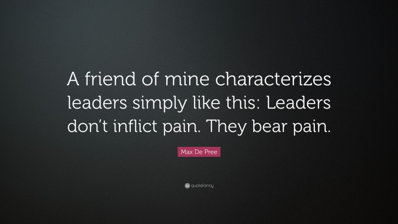 Max De Pree Quote: “A friend of mine characterizes leaders simply like this: Leaders don’t inflict pain. They bear pain.”