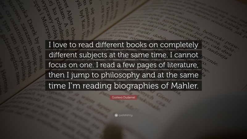 Gustavo Dudamel Quote: “I love to read different books on completely different subjects at the same time. I cannot focus on one. I read a few pages of literature, then I jump to philosophy and at the same time I’m reading biographies of Mahler.”