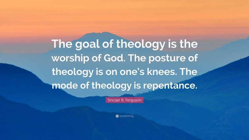 Sinclair B. Ferguson Quote: “The goal of theology is the worship of God. The posture of theology is on one’s knees. The mode of theology is repentance.”