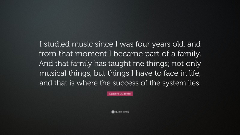 Gustavo Dudamel Quote: “I studied music since I was four years old, and from that moment I became part of a family. And that family has taught me things; not only musical things, but things I have to face in life, and that is where the success of the system lies.”