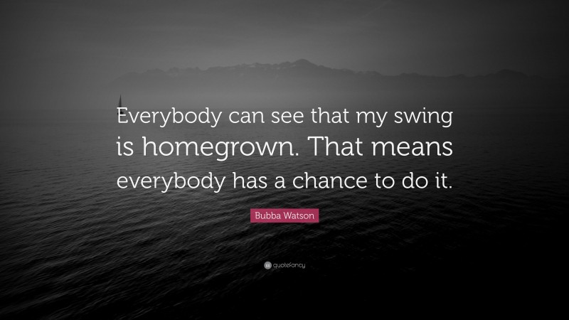 Bubba Watson Quote: “Everybody can see that my swing is homegrown. That means everybody has a chance to do it.”