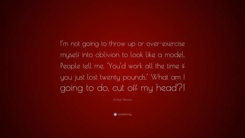 Amber Benson Quote: “I’m not going to throw up or over-exercise myself into oblivion to look like a model. People tell me, ‘You’d work all the time if you just lost twenty pounds.’ What am I going to do, cut off my head?!”