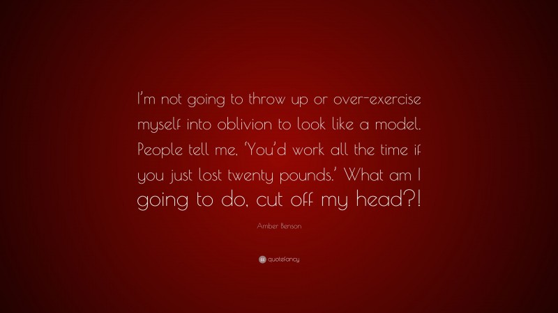 Amber Benson Quote: “I’m not going to throw up or over-exercise myself into oblivion to look like a model. People tell me, ‘You’d work all the time if you just lost twenty pounds.’ What am I going to do, cut off my head?!”