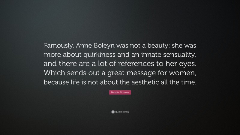 Natalie Dormer Quote: “Famously, Anne Boleyn was not a beauty: she was more about quirkiness and an innate sensuality, and there are a lot of references to her eyes. Which sends out a great message for women, because life is not about the aesthetic all the time.”