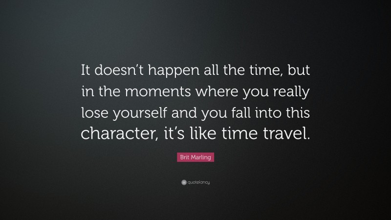 Brit Marling Quote: “It doesn’t happen all the time, but in the moments where you really lose yourself and you fall into this character, it’s like time travel.”