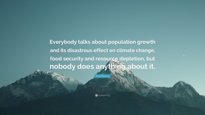 Phil Harding Quote: “Everybody talks about population growth and its disastrous effect on climate change, food security and resource depletion, but nobody does anything about it.”