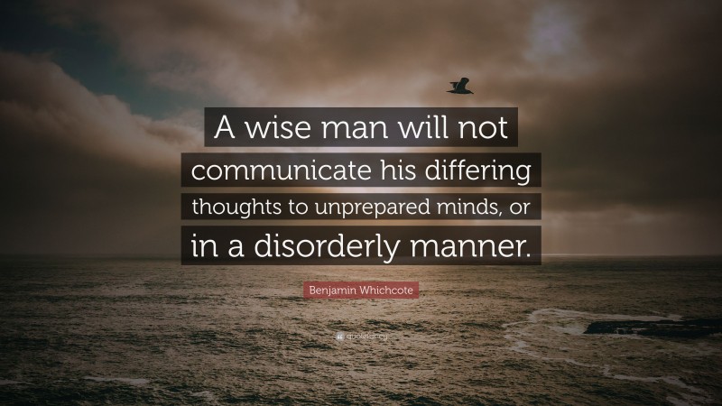 Benjamin Whichcote Quote: “A wise man will not communicate his differing thoughts to unprepared minds, or in a disorderly manner.”