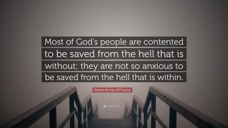 Robert Murray M'Cheyne Quote: “Most of God’s people are contented to be saved from the hell that is without; they are not so anxious to be saved from the hell that is within.”