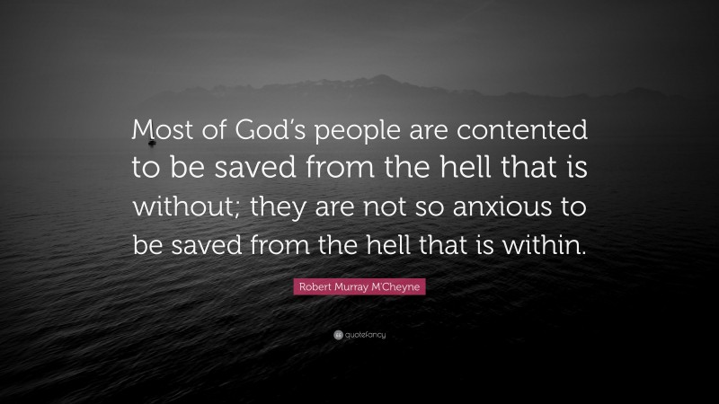 Robert Murray M'Cheyne Quote: “Most of God’s people are contented to be saved from the hell that is without; they are not so anxious to be saved from the hell that is within.”
