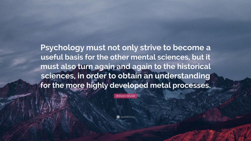 Wilhelm Wundt Quote: “Psychology must not only strive to become a useful basis for the other mental sciences, but it must also turn again and again to the historical sciences, in order to obtain an understanding for the more highly developed metal processes.”