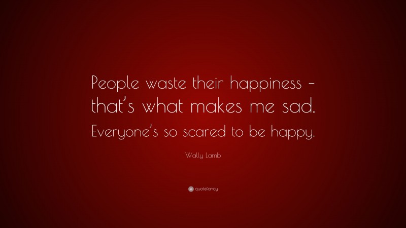 Wally Lamb Quote: “People waste their happiness – that’s what makes me sad. Everyone’s so scared to be happy.”