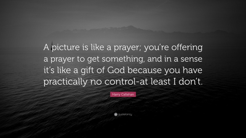 Harry Callahan Quote: “A picture is like a prayer; you’re offering a prayer to get something, and in a sense it’s like a gift of God because you have practically no control-at least I don’t.”