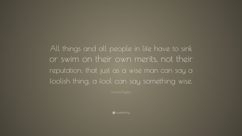 Vincent Bugliosi Quote: “All things and all people in life have to sink or swim on their own merits, not their reputation; that just as a wise man can say a foolish thing, a fool can say something wise.”