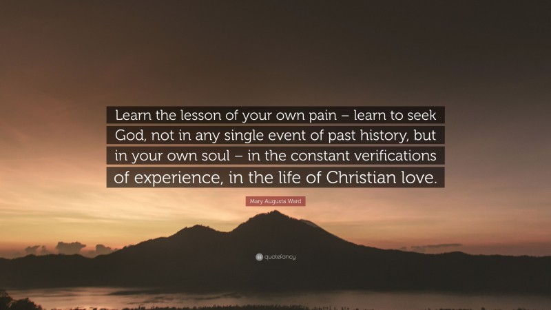 Mary Augusta Ward Quote: “Learn the lesson of your own pain – learn to seek God, not in any single event of past history, but in your own soul – in the constant verifications of experience, in the life of Christian love.”