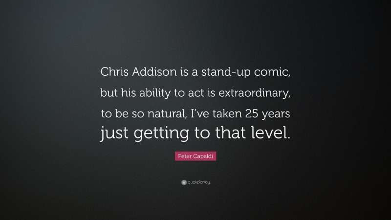 Peter Capaldi Quote: “Chris Addison is a stand-up comic, but his ability to act is extraordinary, to be so natural, I’ve taken 25 years just getting to that level.”