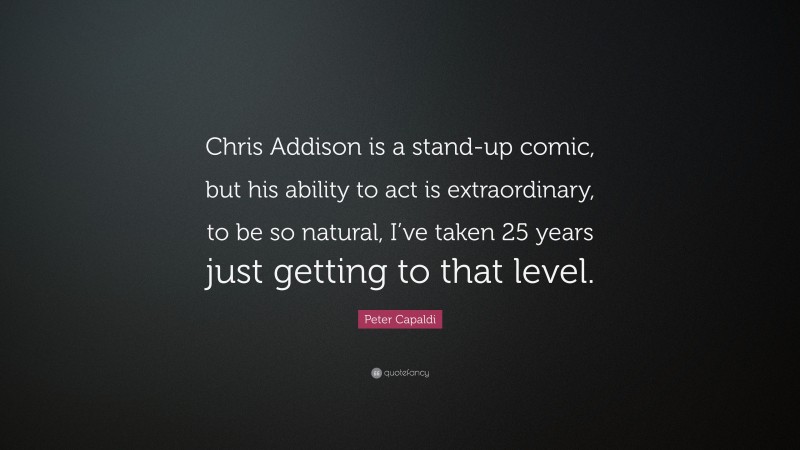Peter Capaldi Quote: “Chris Addison is a stand-up comic, but his ability to act is extraordinary, to be so natural, I’ve taken 25 years just getting to that level.”