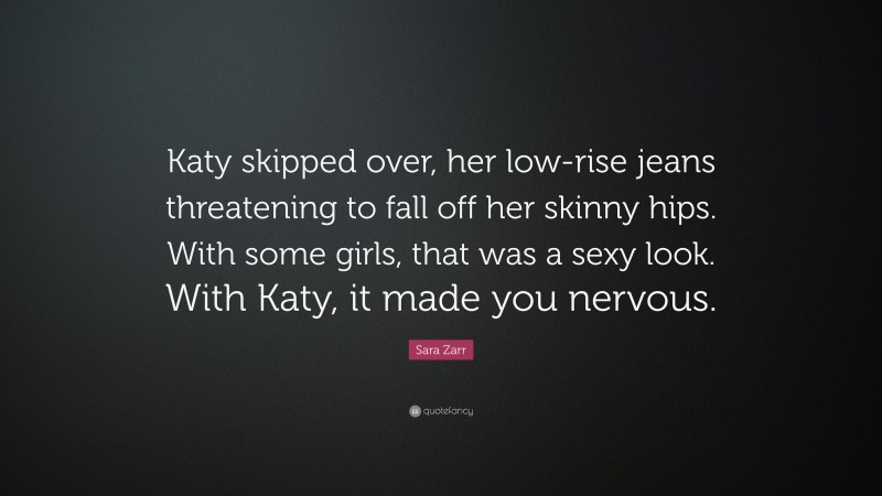 Sara Zarr Quote: “Katy skipped over, her low-rise jeans threatening to fall off her skinny hips. With some girls, that was a sexy look. With Katy, it made you nervous.”