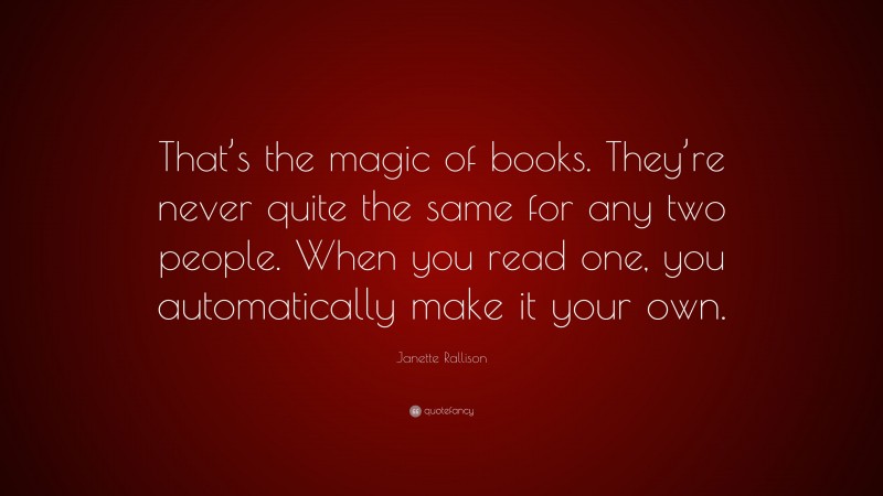 Janette Rallison Quote: “That’s the magic of books. They’re never quite the same for any two people. When you read one, you automatically make it your own.”