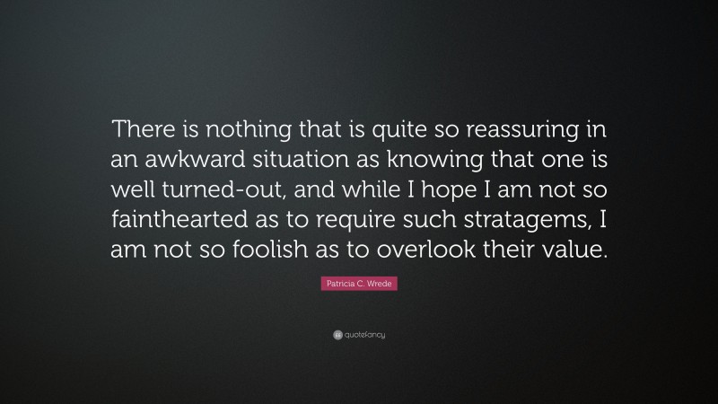 Patricia C. Wrede Quote: “There is nothing that is quite so reassuring in an awkward situation as knowing that one is well turned-out, and while I hope I am not so fainthearted as to require such stratagems, I am not so foolish as to overlook their value.”