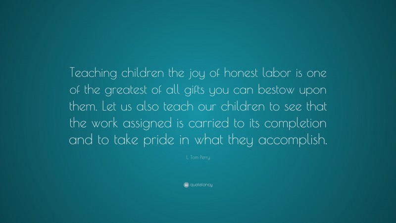 L. Tom Perry Quote: “Teaching children the joy of honest labor is one of the greatest of all gifts you can bestow upon them. Let us also teach our children to see that the work assigned is carried to its completion and to take pride in what they accomplish.”