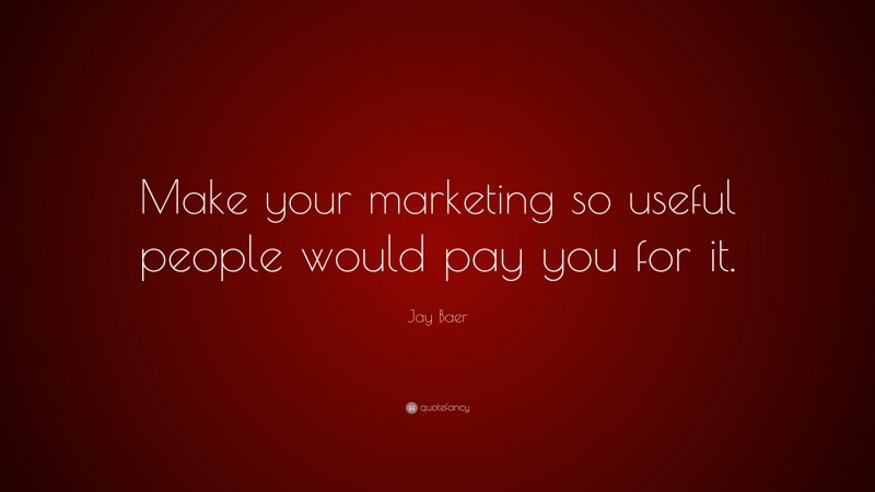 Jay Baer Quote: “Make your marketing so useful people would pay you for it.”