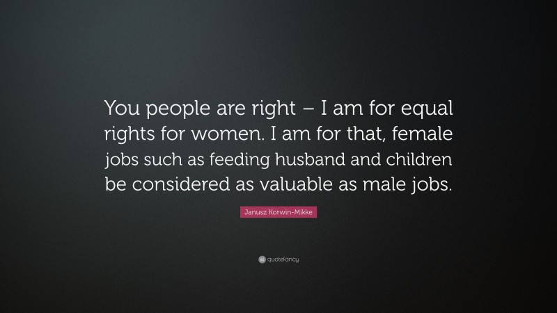 Janusz Korwin-Mikke Quote: “You people are right – I am for equal rights for women. I am for that, female jobs such as feeding husband and children be considered as valuable as male jobs.”