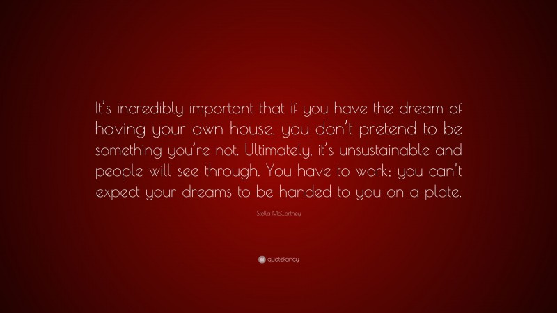 Stella McCartney Quote: “It’s incredibly important that if you have the dream of having your own house, you don’t pretend to be something you’re not. Ultimately, it’s unsustainable and people will see through. You have to work; you can’t expect your dreams to be handed to you on a plate.”