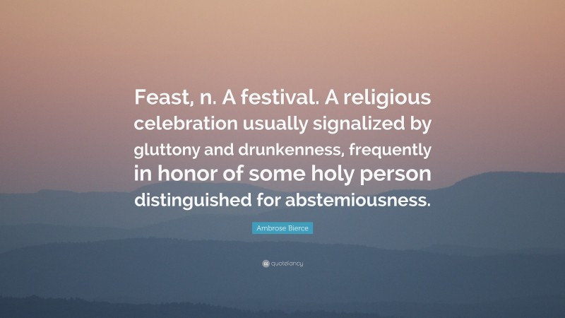 Ambrose Bierce Quote: “Feast, n. A festival. A religious celebration usually signalized by gluttony and drunkenness, frequently in honor of some holy person distinguished for abstemiousness.”
