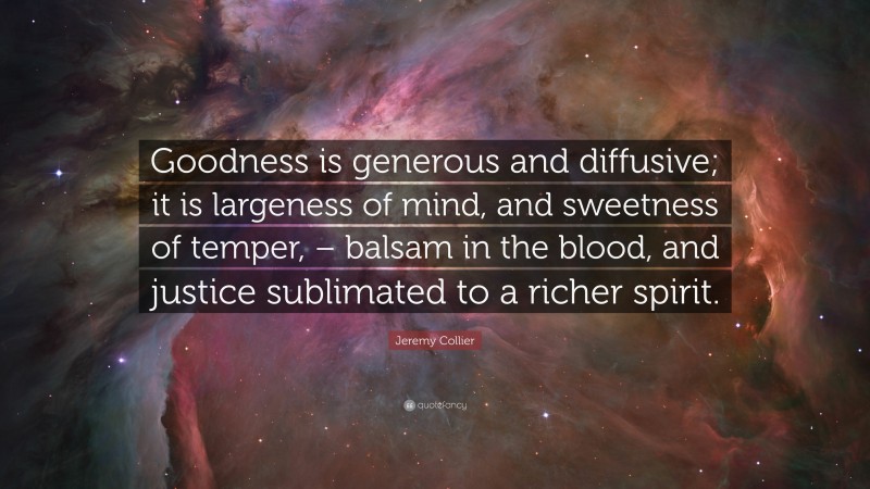 Jeremy Collier Quote: “Goodness is generous and diffusive; it is largeness of mind, and sweetness of temper, – balsam in the blood, and justice sublimated to a richer spirit.”