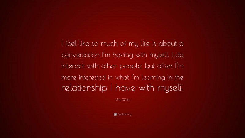 Mike White Quote: “I feel like so much of my life is about a conversation I’m having with myself. I do interact with other people, but often I’m more interested in what I’m learning in the relationship I have with myself.”
