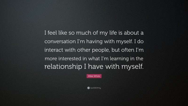 Mike White Quote: “I feel like so much of my life is about a conversation I’m having with myself. I do interact with other people, but often I’m more interested in what I’m learning in the relationship I have with myself.”